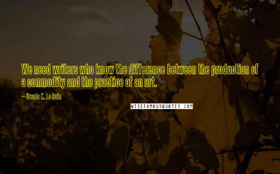 Ursula K. Le Guin Quotes: We need writers who know the difference between the production of a commodity and the practice of an art.
