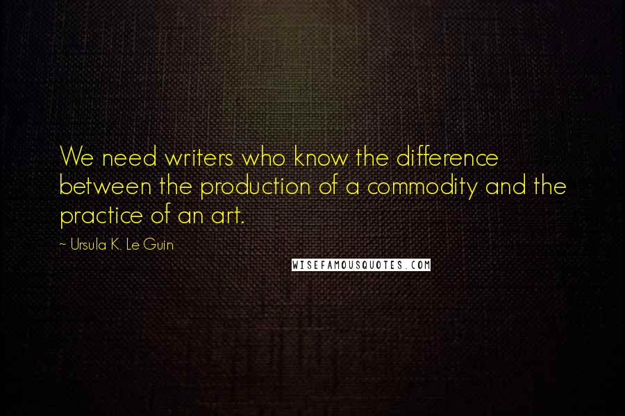 Ursula K. Le Guin Quotes: We need writers who know the difference between the production of a commodity and the practice of an art.