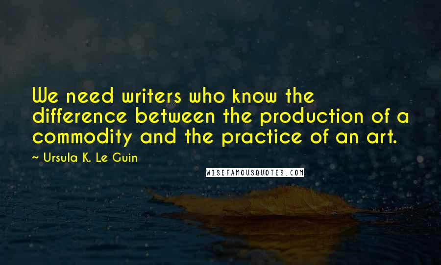 Ursula K. Le Guin Quotes: We need writers who know the difference between the production of a commodity and the practice of an art.