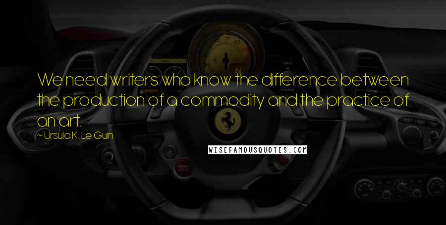 Ursula K. Le Guin Quotes: We need writers who know the difference between the production of a commodity and the practice of an art.
