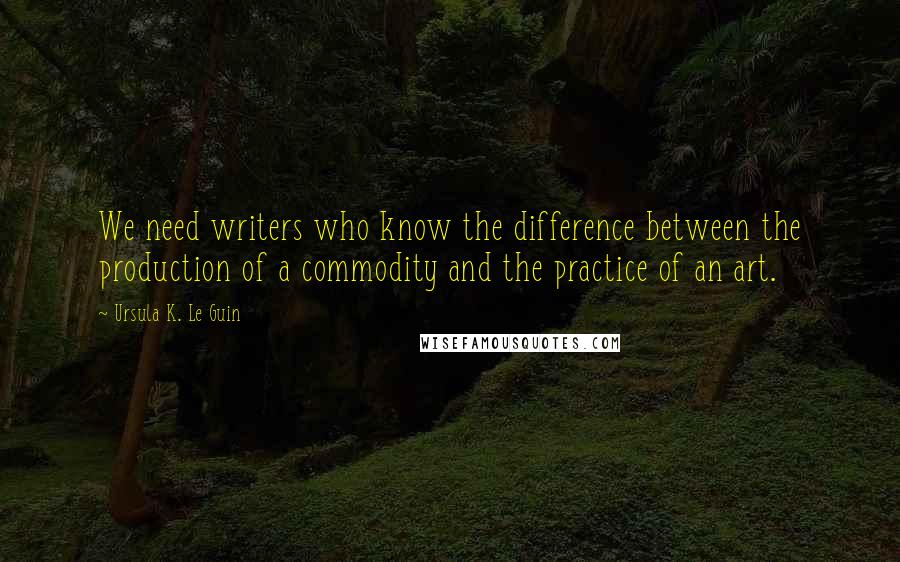 Ursula K. Le Guin Quotes: We need writers who know the difference between the production of a commodity and the practice of an art.