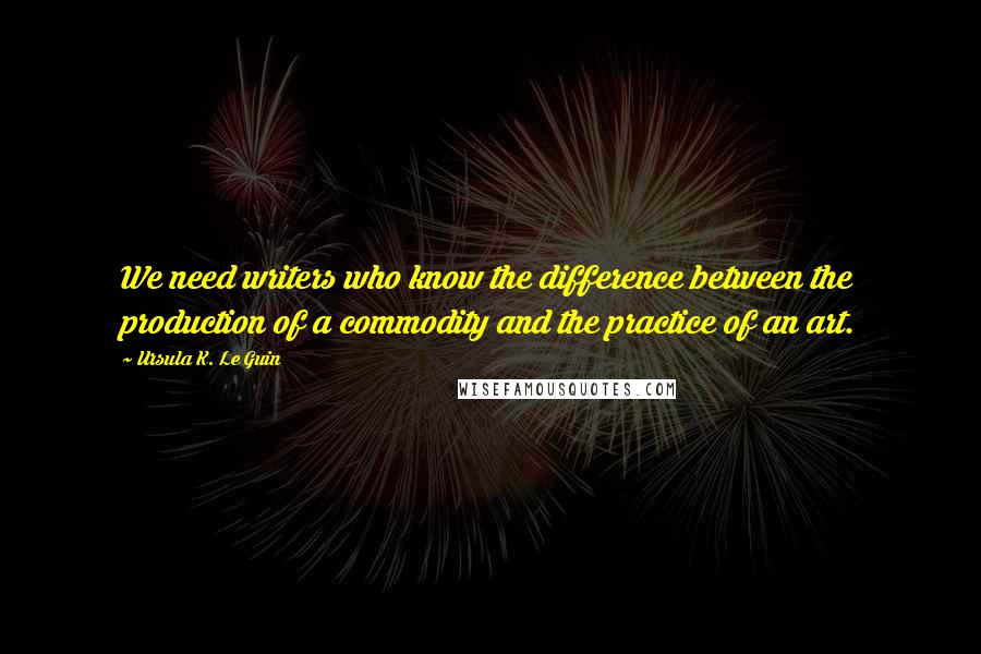 Ursula K. Le Guin Quotes: We need writers who know the difference between the production of a commodity and the practice of an art.
