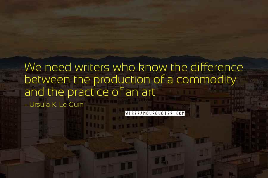 Ursula K. Le Guin Quotes: We need writers who know the difference between the production of a commodity and the practice of an art.