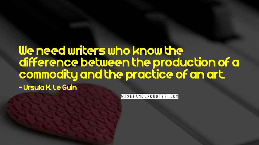 Ursula K. Le Guin Quotes: We need writers who know the difference between the production of a commodity and the practice of an art.