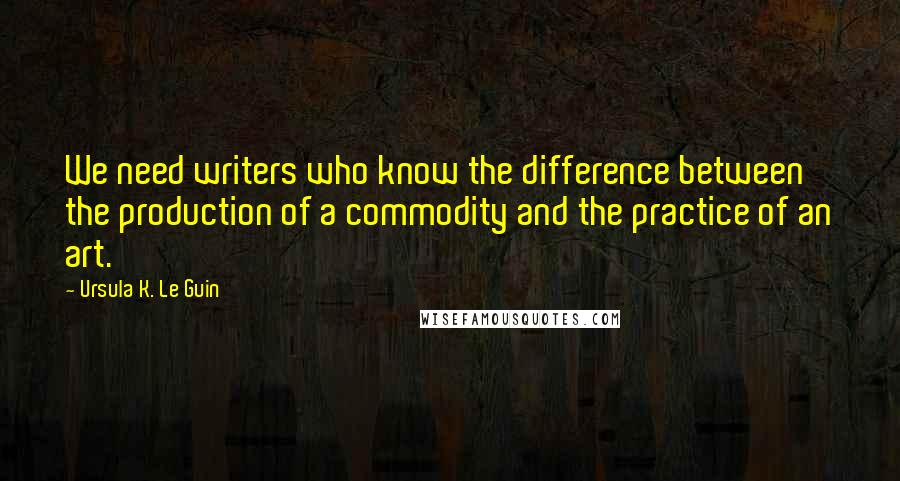 Ursula K. Le Guin Quotes: We need writers who know the difference between the production of a commodity and the practice of an art.