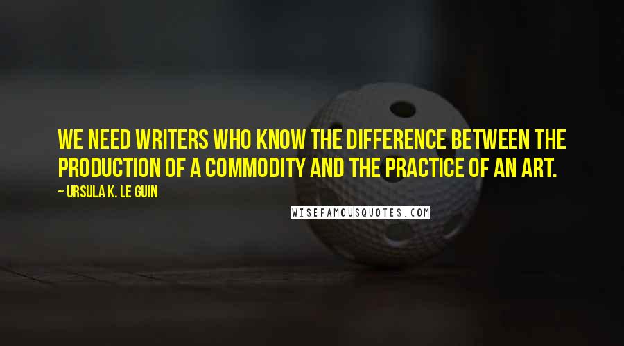 Ursula K. Le Guin Quotes: We need writers who know the difference between the production of a commodity and the practice of an art.