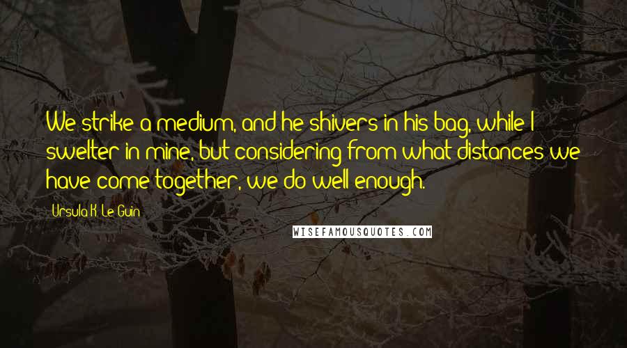 Ursula K. Le Guin Quotes: We strike a medium, and he shivers in his bag, while I swelter in mine, but considering from what distances we have come together, we do well enough.