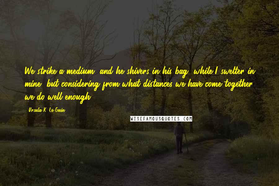 Ursula K. Le Guin Quotes: We strike a medium, and he shivers in his bag, while I swelter in mine, but considering from what distances we have come together, we do well enough.