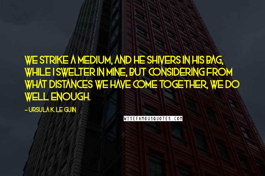 Ursula K. Le Guin Quotes: We strike a medium, and he shivers in his bag, while I swelter in mine, but considering from what distances we have come together, we do well enough.