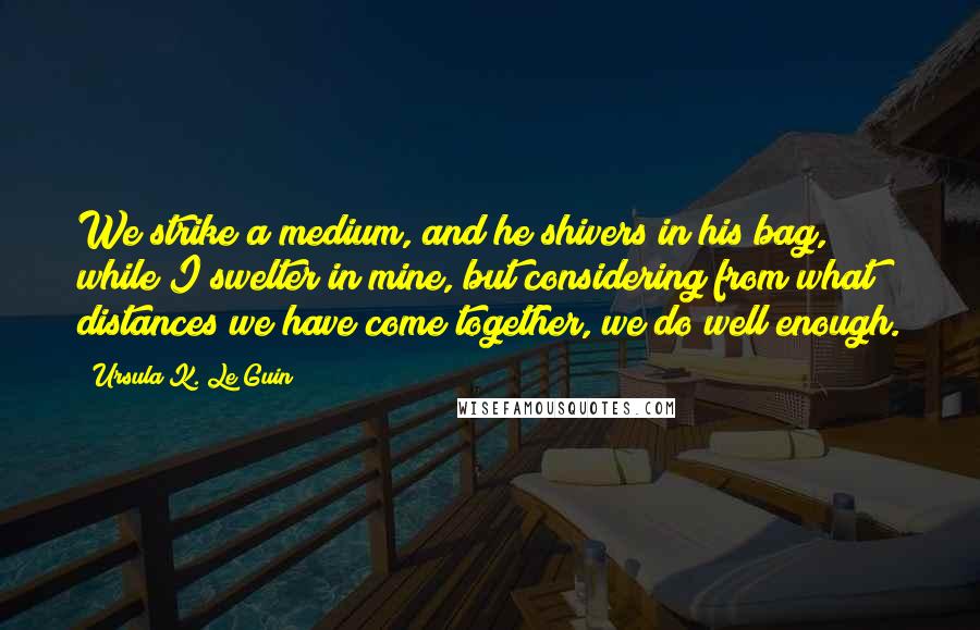 Ursula K. Le Guin Quotes: We strike a medium, and he shivers in his bag, while I swelter in mine, but considering from what distances we have come together, we do well enough.