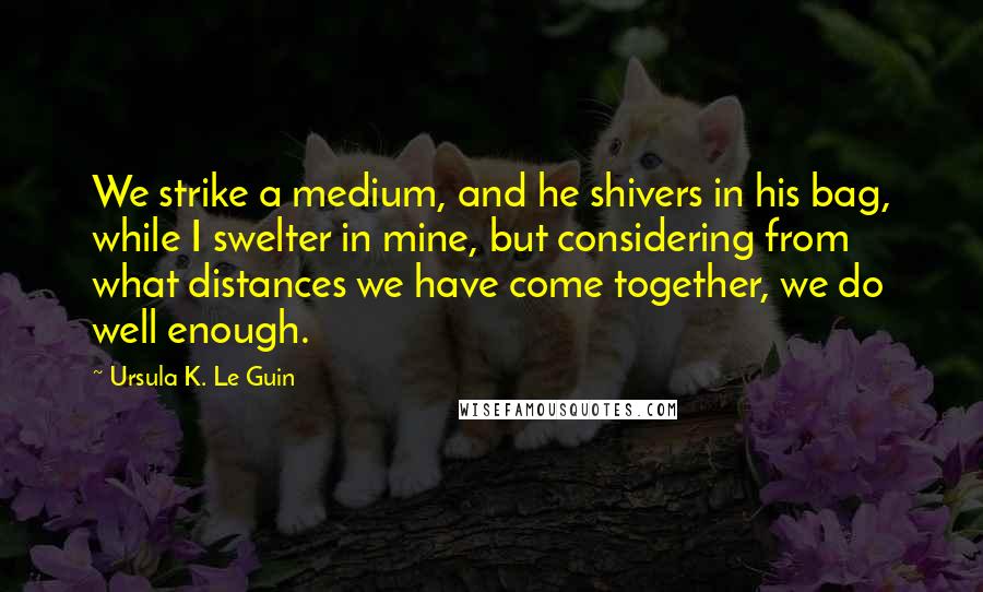 Ursula K. Le Guin Quotes: We strike a medium, and he shivers in his bag, while I swelter in mine, but considering from what distances we have come together, we do well enough.