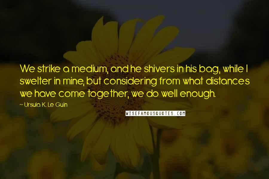 Ursula K. Le Guin Quotes: We strike a medium, and he shivers in his bag, while I swelter in mine, but considering from what distances we have come together, we do well enough.