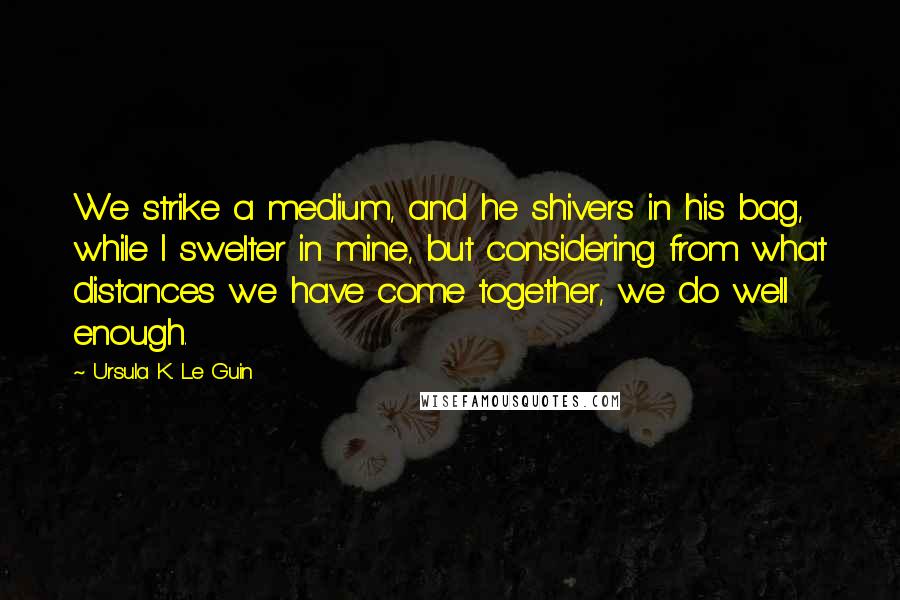Ursula K. Le Guin Quotes: We strike a medium, and he shivers in his bag, while I swelter in mine, but considering from what distances we have come together, we do well enough.