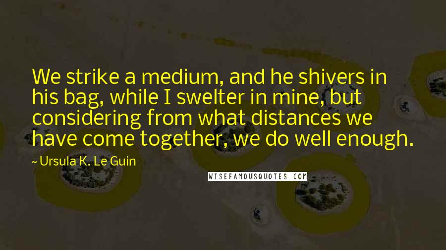 Ursula K. Le Guin Quotes: We strike a medium, and he shivers in his bag, while I swelter in mine, but considering from what distances we have come together, we do well enough.
