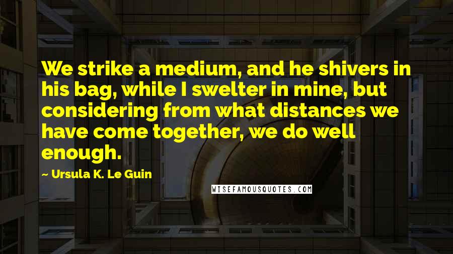 Ursula K. Le Guin Quotes: We strike a medium, and he shivers in his bag, while I swelter in mine, but considering from what distances we have come together, we do well enough.