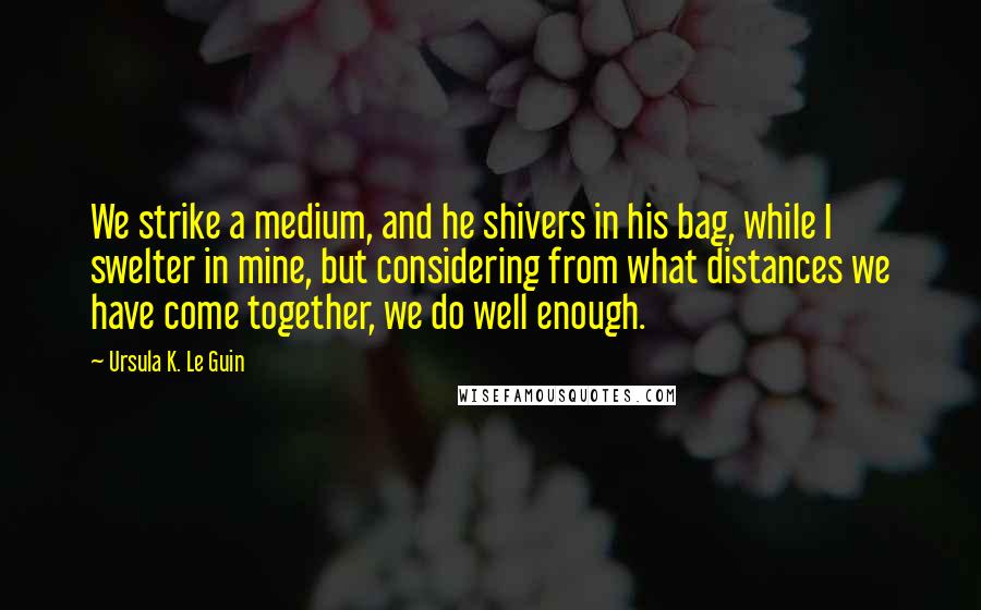 Ursula K. Le Guin Quotes: We strike a medium, and he shivers in his bag, while I swelter in mine, but considering from what distances we have come together, we do well enough.