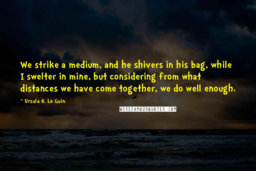 Ursula K. Le Guin Quotes: We strike a medium, and he shivers in his bag, while I swelter in mine, but considering from what distances we have come together, we do well enough.