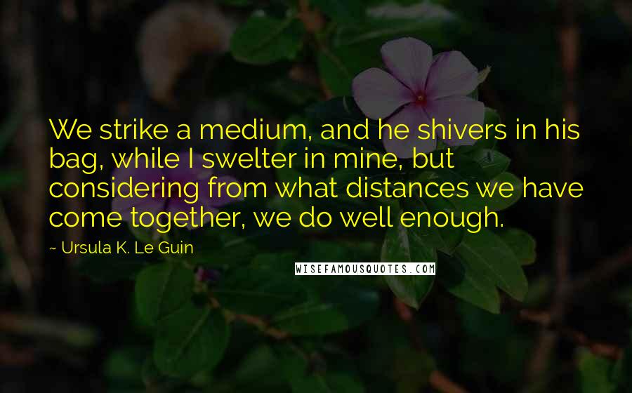 Ursula K. Le Guin Quotes: We strike a medium, and he shivers in his bag, while I swelter in mine, but considering from what distances we have come together, we do well enough.