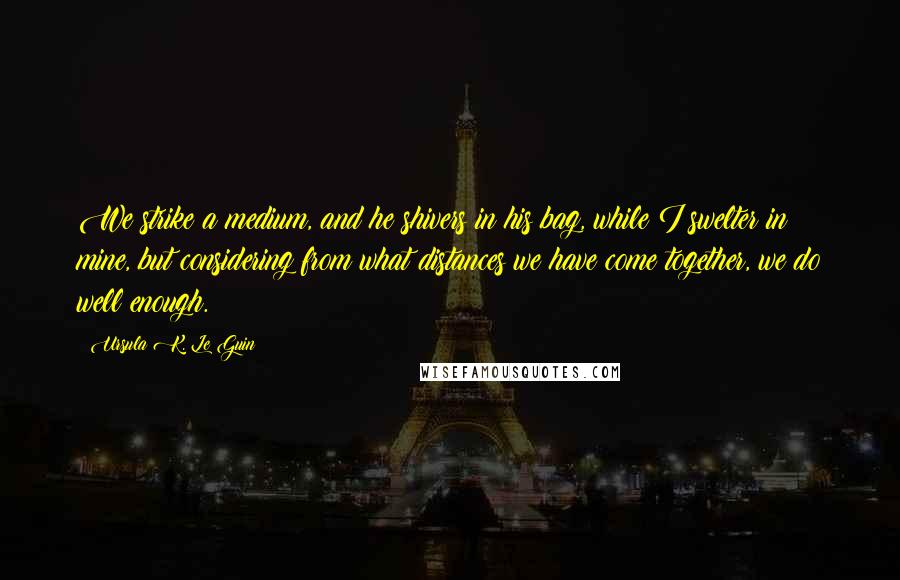 Ursula K. Le Guin Quotes: We strike a medium, and he shivers in his bag, while I swelter in mine, but considering from what distances we have come together, we do well enough.