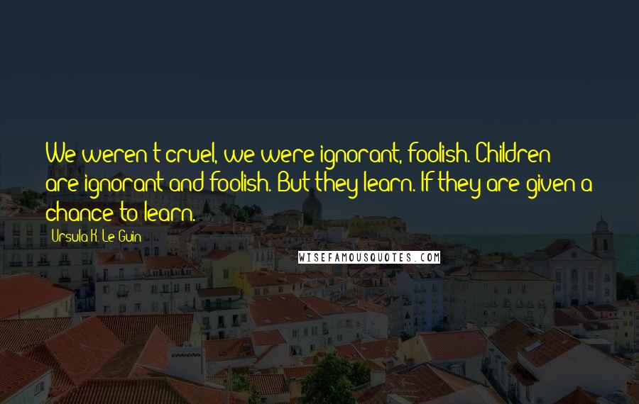 Ursula K. Le Guin Quotes: We weren't cruel, we were ignorant, foolish. Children are ignorant and foolish. But they learn. If they are given a chance to learn.