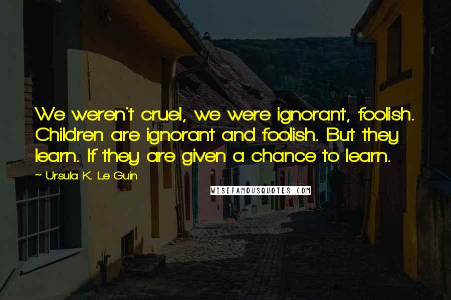 Ursula K. Le Guin Quotes: We weren't cruel, we were ignorant, foolish. Children are ignorant and foolish. But they learn. If they are given a chance to learn.