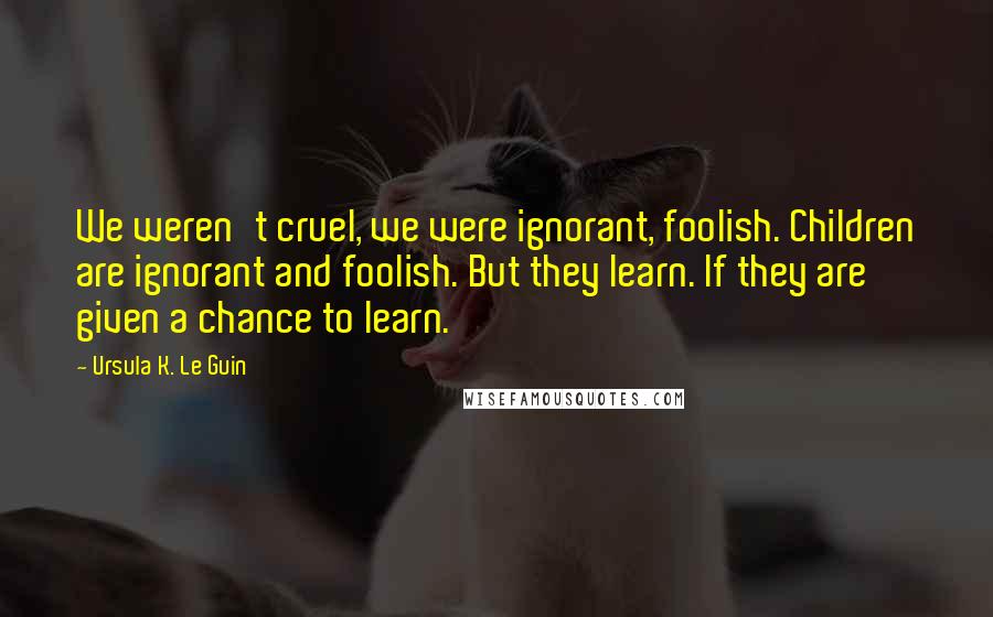 Ursula K. Le Guin Quotes: We weren't cruel, we were ignorant, foolish. Children are ignorant and foolish. But they learn. If they are given a chance to learn.
