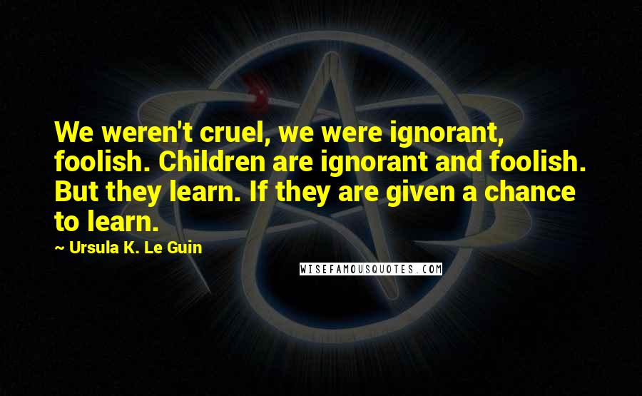 Ursula K. Le Guin Quotes: We weren't cruel, we were ignorant, foolish. Children are ignorant and foolish. But they learn. If they are given a chance to learn.