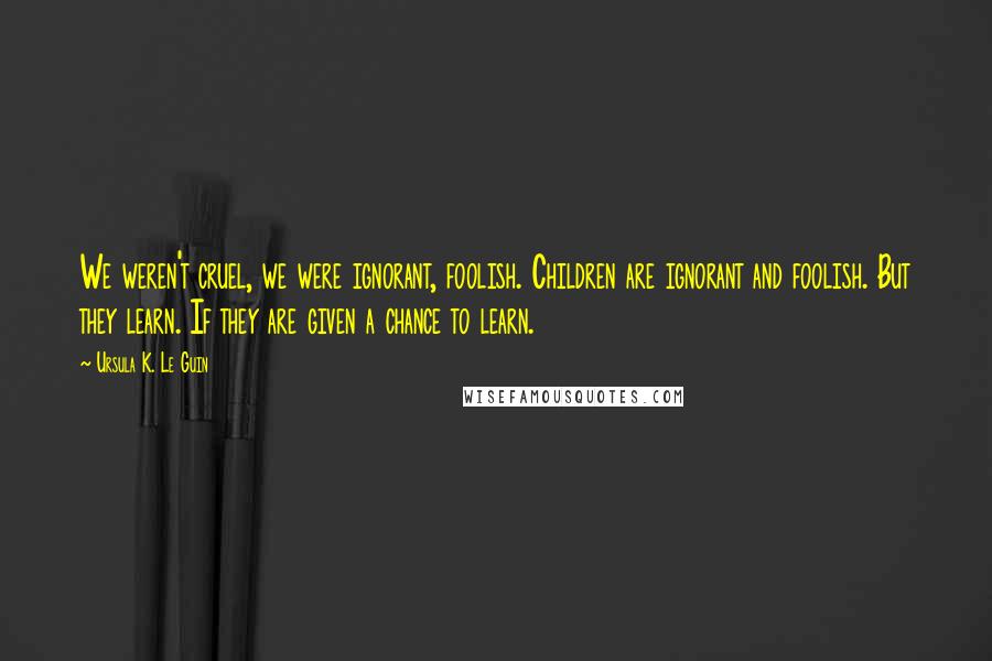 Ursula K. Le Guin Quotes: We weren't cruel, we were ignorant, foolish. Children are ignorant and foolish. But they learn. If they are given a chance to learn.