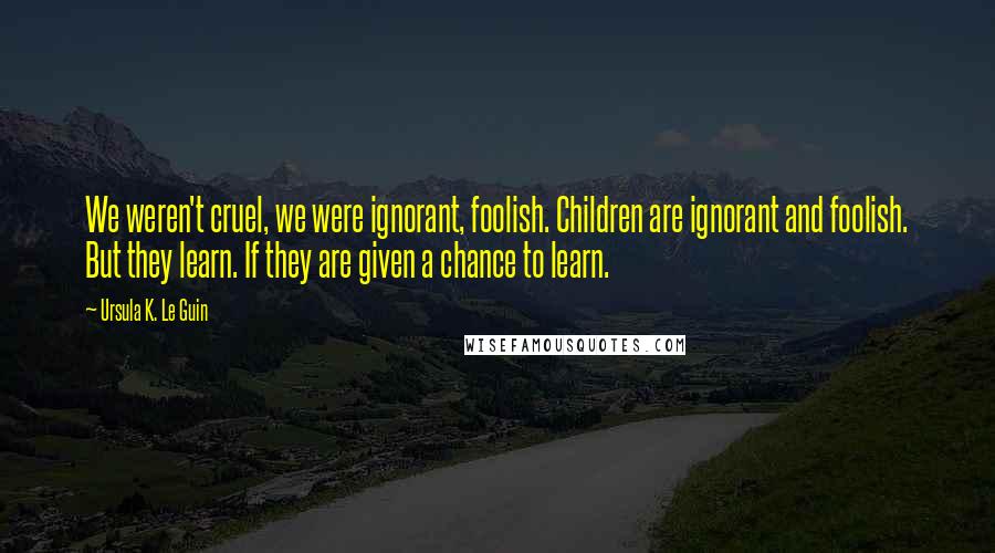 Ursula K. Le Guin Quotes: We weren't cruel, we were ignorant, foolish. Children are ignorant and foolish. But they learn. If they are given a chance to learn.