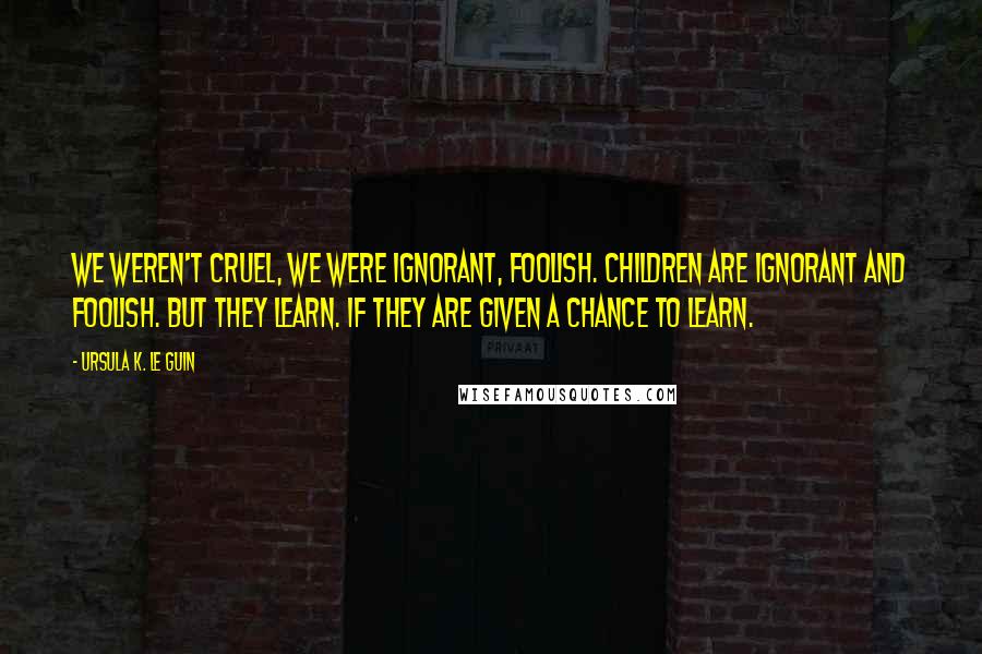 Ursula K. Le Guin Quotes: We weren't cruel, we were ignorant, foolish. Children are ignorant and foolish. But they learn. If they are given a chance to learn.