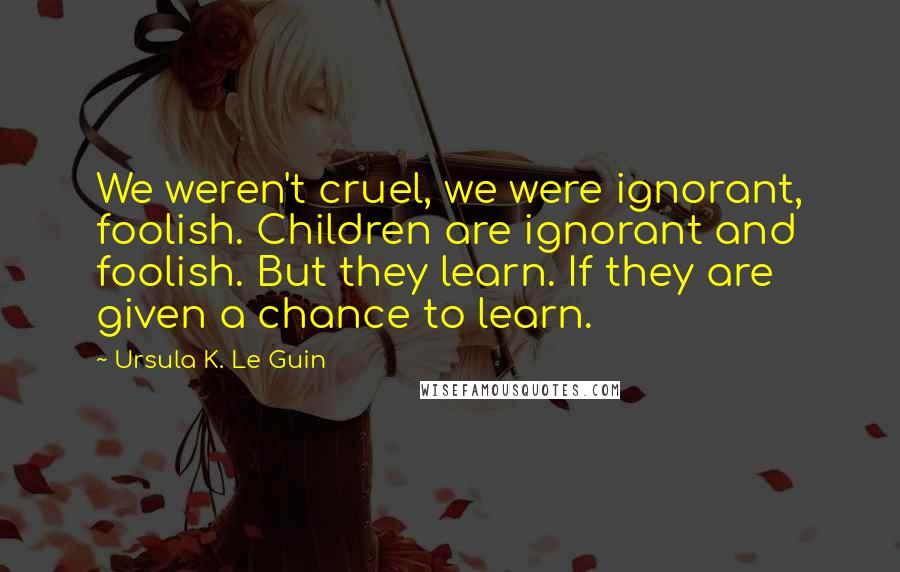 Ursula K. Le Guin Quotes: We weren't cruel, we were ignorant, foolish. Children are ignorant and foolish. But they learn. If they are given a chance to learn.