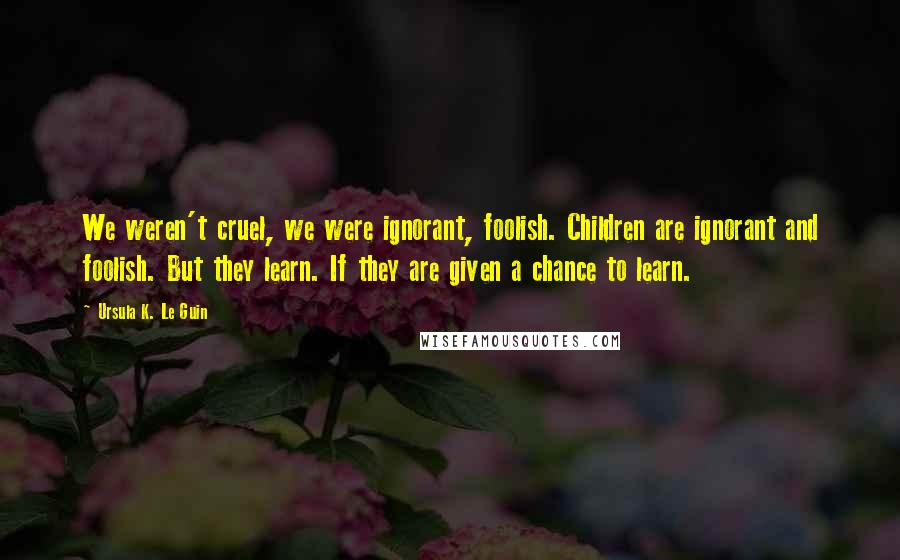 Ursula K. Le Guin Quotes: We weren't cruel, we were ignorant, foolish. Children are ignorant and foolish. But they learn. If they are given a chance to learn.