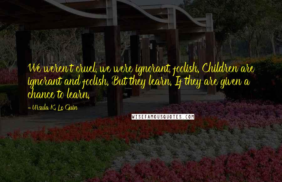 Ursula K. Le Guin Quotes: We weren't cruel, we were ignorant, foolish. Children are ignorant and foolish. But they learn. If they are given a chance to learn.