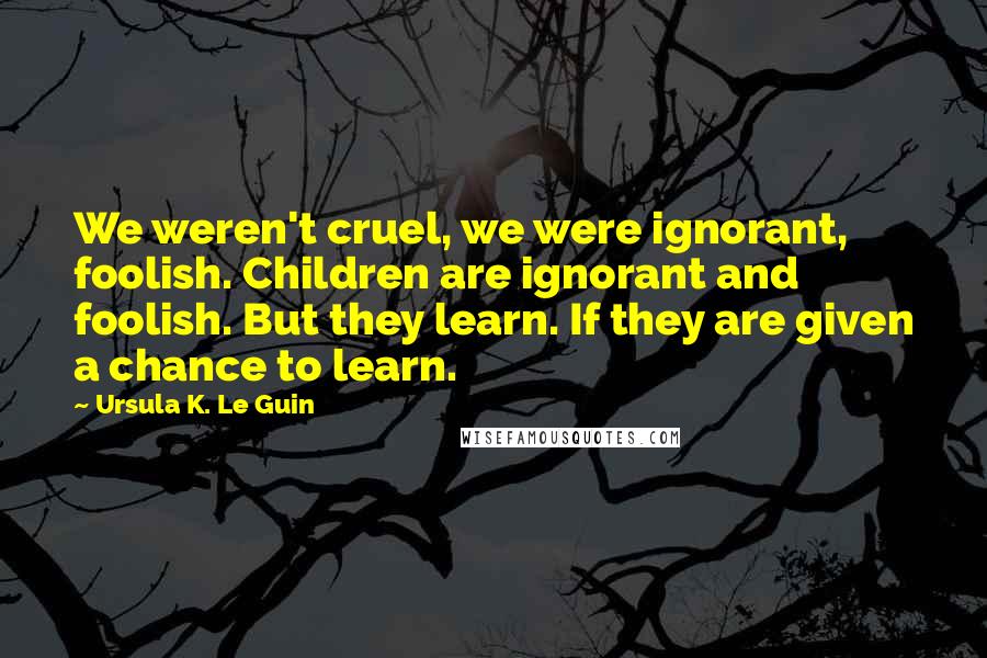 Ursula K. Le Guin Quotes: We weren't cruel, we were ignorant, foolish. Children are ignorant and foolish. But they learn. If they are given a chance to learn.