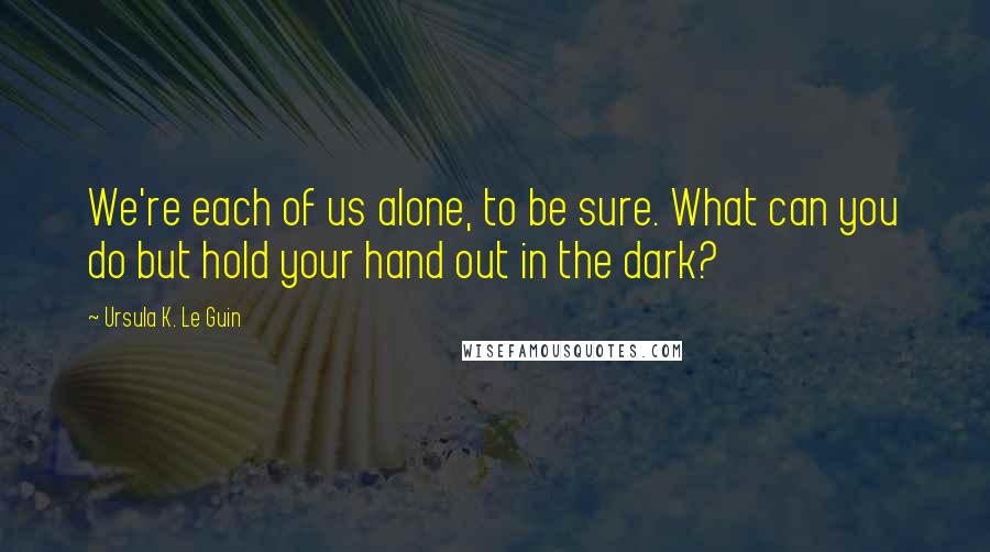Ursula K. Le Guin Quotes: We're each of us alone, to be sure. What can you do but hold your hand out in the dark?