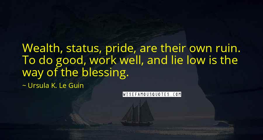 Ursula K. Le Guin Quotes: Wealth, status, pride, are their own ruin. To do good, work well, and lie low is the way of the blessing.