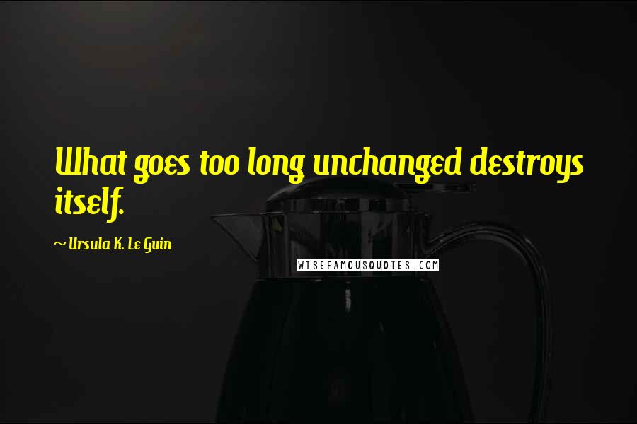 Ursula K. Le Guin Quotes: What goes too long unchanged destroys itself.