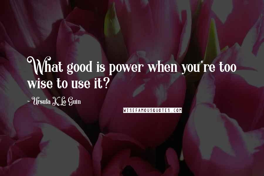 Ursula K. Le Guin Quotes: What good is power when you're too wise to use it?