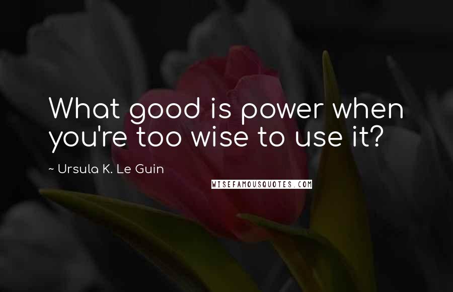 Ursula K. Le Guin Quotes: What good is power when you're too wise to use it?