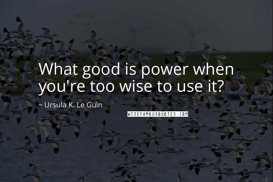 Ursula K. Le Guin Quotes: What good is power when you're too wise to use it?