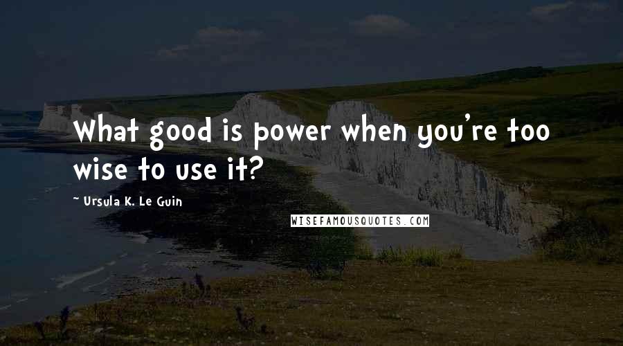 Ursula K. Le Guin Quotes: What good is power when you're too wise to use it?