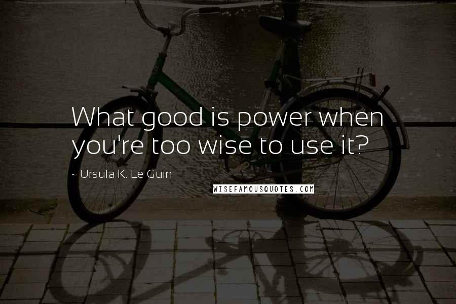 Ursula K. Le Guin Quotes: What good is power when you're too wise to use it?