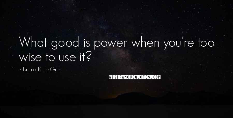 Ursula K. Le Guin Quotes: What good is power when you're too wise to use it?