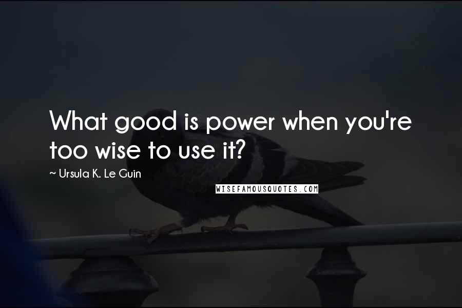 Ursula K. Le Guin Quotes: What good is power when you're too wise to use it?