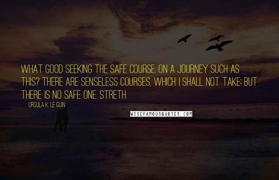 Ursula K. Le Guin Quotes: What good seeking the safe course, on a journey such as this? There are senseless courses, which I shall not take; but there is no safe one. Streth