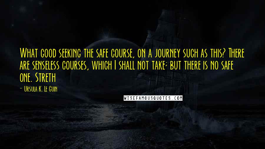 Ursula K. Le Guin Quotes: What good seeking the safe course, on a journey such as this? There are senseless courses, which I shall not take; but there is no safe one. Streth