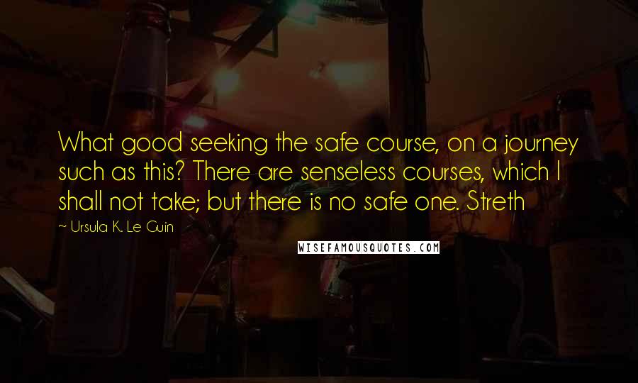 Ursula K. Le Guin Quotes: What good seeking the safe course, on a journey such as this? There are senseless courses, which I shall not take; but there is no safe one. Streth