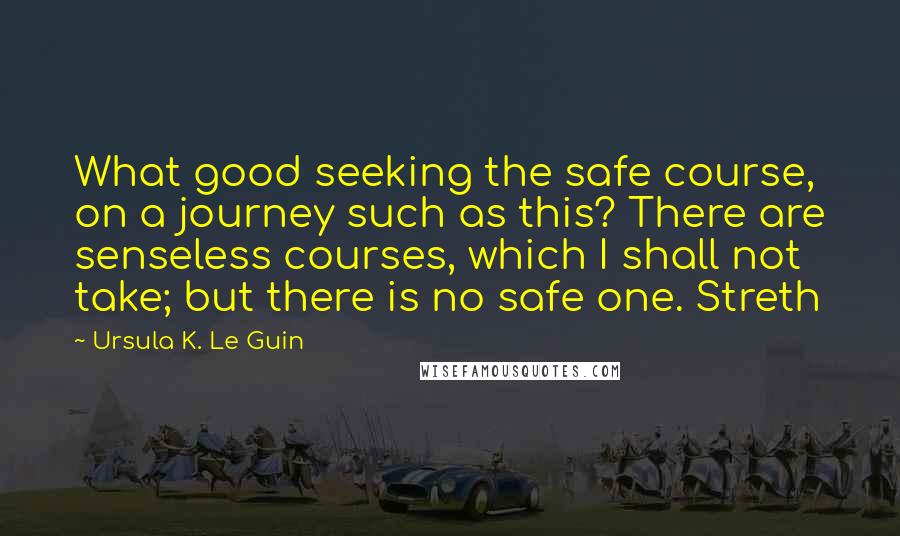 Ursula K. Le Guin Quotes: What good seeking the safe course, on a journey such as this? There are senseless courses, which I shall not take; but there is no safe one. Streth