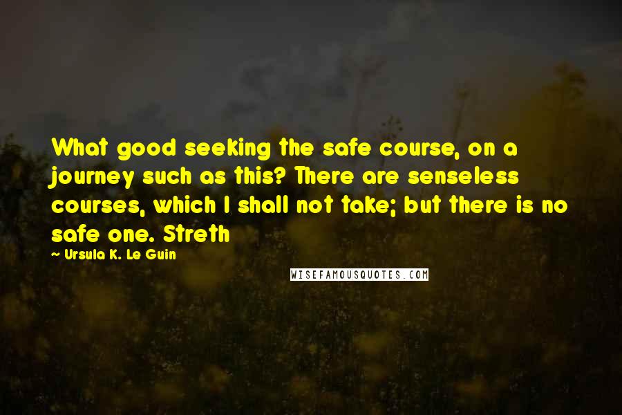 Ursula K. Le Guin Quotes: What good seeking the safe course, on a journey such as this? There are senseless courses, which I shall not take; but there is no safe one. Streth