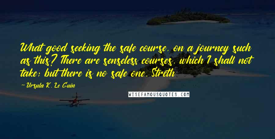 Ursula K. Le Guin Quotes: What good seeking the safe course, on a journey such as this? There are senseless courses, which I shall not take; but there is no safe one. Streth